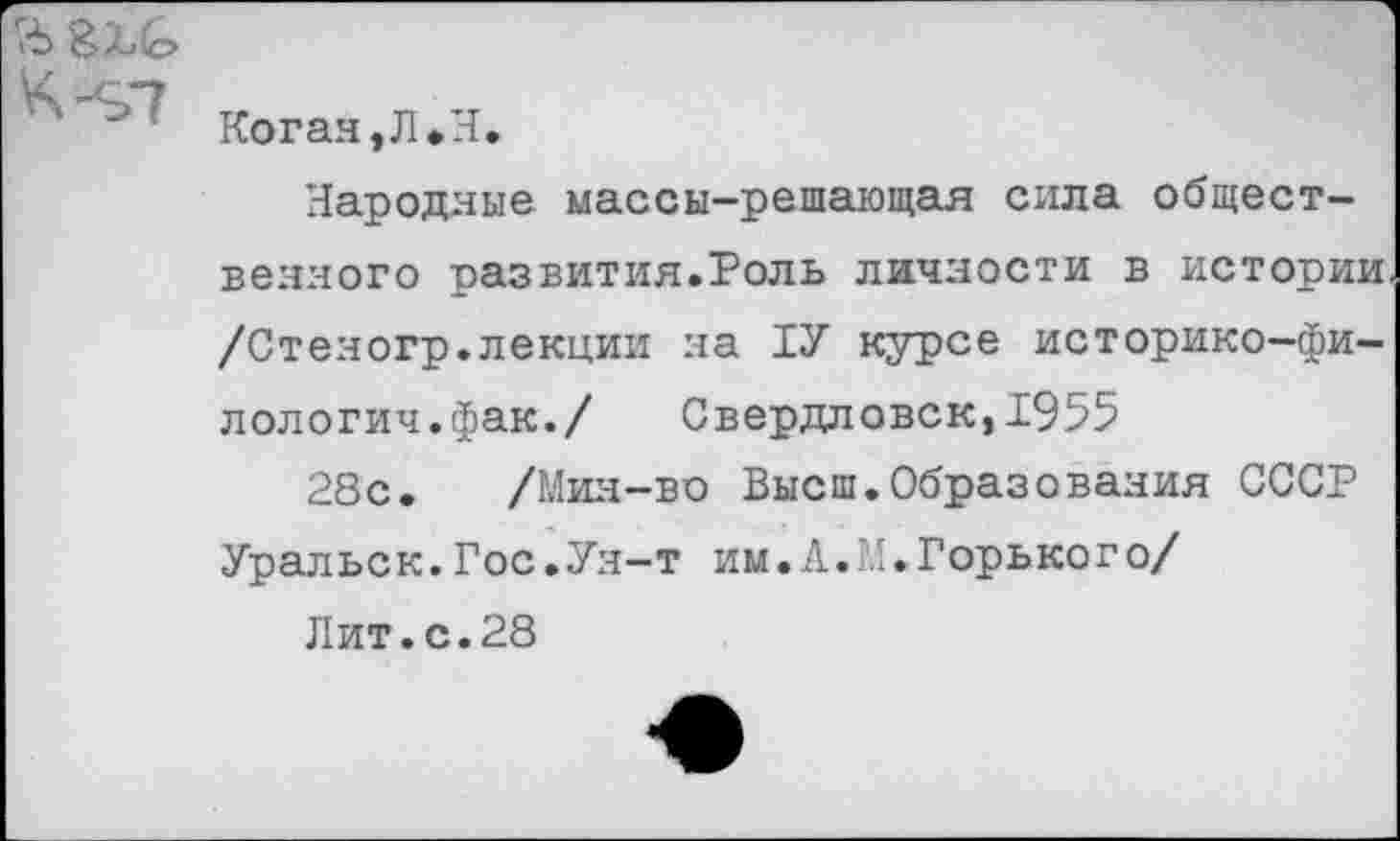 ﻿' Коган,Л*Л.
Народные массы—решающая сила общественного развития.Роль личности в истории /Стеногр.лекции на ТУ курсе историко-фи-лологич.фак./ Свердловск,1955
28с. /Мин-во Высш.Образования СССР Уральск.Гос.Ун-т им.Л.И.Горького/
Лит.с.28